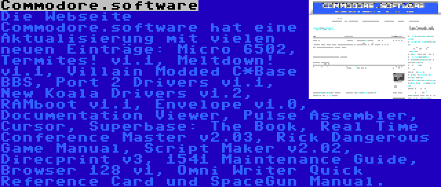 Commodore.software | Die Webseite Commodore.software hat eine Aktualisierung mit vielen neuen Einträge: Micro 6502, Termites! v1.1, Meltdown! v1.1, Villain Modded C*Base BBS, Port 2 Drivers v1.1, New Koala Drivers v1.2, RAMboot v1.1, Envelope v1.0, Documentation Viewer, Pulse Assembler, Cursor, Superbase: The Book, Real Time Conference Master v2.03, Rick Dangerous Game Manual, Script Maker v2.02, Direcprint v3, 1541 Maintenance Guide, Browser 128 v1, Omni Writer Quick Reference Card und SpaceGun Manual.