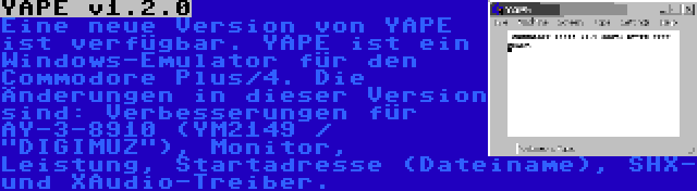 YAPE v1.2.0 | Eine neue Version von YAPE ist verfügbar. YAPE ist ein Windows-Emulator für den Commodore Plus/4. Die Änderungen in dieser Version sind: Verbesserungen für AY-3-8910 (YM2149 / DIGIMUZ), Monitor, Leistung, Startadresse (Dateiname), SHX- und XAudio-Treiber.