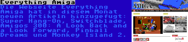Everything Amiga | Die Webseite Everything Amiga hat in diesem Monat neuen Artikeln hinzugefugt: Super Hang-On, Switchblade, Amigos 300: A Look Back and a Look Forward, Pinball Dreams und Monkey Island 2.