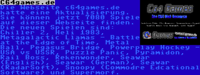 C64games.de | Die Webseite c64games.de hatte eine Aktualisierung. Sie können jetzt 7080 Spiele auf dieser Webseite finden. Die neuen Spielen sind: Chiller 2, Heli 1983, Metagalactic Llamas - Battle at the Edge of Time, Metal Ball, Pegasus Bridge, Powerplay Hockey - USA vs USSR, Puzzle Panic, Pyramidon, Rail Boss, Rekenwonder, Seawar (English), Seawar (German), Seawar (RadarSoft), Snoopy (Commodre Edcational Software) und Supermorf.