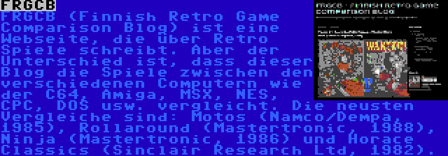 FRGCB | FRGCB (Finnish Retro Game Comparison Blog) ist eine Webseite, die über Retro Spiele schreibt. Aber der Unterschied ist, dass dieser Blog die Spiele zwischen den verschiedenen Computern wie der C64, Amiga, MSX, NES, CPC, DOS usw. vergleicht. Die neusten Vergleiche sind: Motos (Namco/Dempa, 1985), Rollaround (Mastertronic, 1988), Ninja (Mastertronic, 1986) und Horace Classics (Sinclair Research Ltd, 1982).