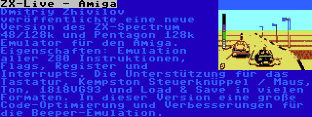 ZX-Live - Amiga | Dmitriy Zhivilov veröffentlichte eine neue Version des ZX-Spectrum 48/128k und Pentagon 128k Emulator für den Amiga. Eigenschaften: Emulation aller Z80 Instruktionen, Flags, Register und Interrupts. Die Unterstützung für das Tastatur, Kempston Steuerknüppel / Maus, Ton, 1818VG93 und Load & Save in vielen Formaten. In dieser Version eine große Code-Optimierung und Verbesserungen für die Beeper-Emulation.