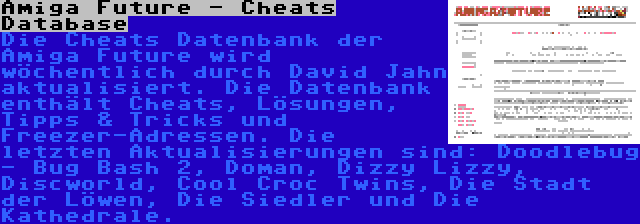 Amiga Future - Cheats Database | Die Cheats Datenbank der Amiga Future wird wöchentlich durch David Jahn aktualisiert. Die Datenbank enthält Cheats, Lösungen, Tipps & Tricks und Freezer-Adressen. Die letzten Aktualisierungen sind: Doodlebug - Bug Bash 2, Doman, Dizzy Lizzy, Discworld, Cool Croc Twins, Die Stadt der Löwen, Die Siedler und Die Kathedrale.