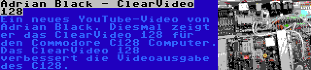 Adrian Black - ClearVideo 128 | Ein neues YouTube-Video von Adrian Black. Diesmal zeigt er das ClearVideo 128 für den Commodore C128 Computer. Das ClearVideo 128 verbessert die Videoausgabe des C128.