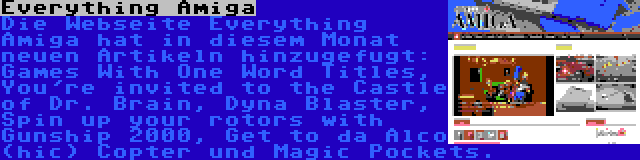 Everything Amiga | Die Webseite Everything Amiga hat in diesem Monat neuen Artikeln hinzugefugt: Games With One Word Titles, You're invited to the Castle of Dr. Brain, Dyna Blaster, Spin up your rotors with Gunship 2000, Get to da Alco (hic) Copter und Magic Pockets.