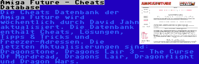 Amiga Future - Cheats Database | Die Cheats Datenbank der Amiga Future wird wöchentlich durch David Jahn aktualisiert. Die Datenbank enthält Cheats, Lösungen, Tipps & Tricks und Freezer-Adressen. Die letzten Aktualisierungen sind: Dragonstone, Dragons Lair 3 - The Curse Of Mordread, Dragons Lair, Dragonflight und Dragon Wars.
