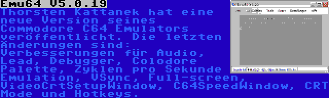 Emu64 V5.0.19 | Thorsten Kattanek hat eine neue Version seines Commodore C64 Emulators veröffentlicht. Die letzten Änderungen sind: Verbesserungen für Audio, Lead, Debugger, Colodore Palette, Zyklen pro Sekunde Emulation, VSync, Full-screen, VideoCrtSetupWindow, C64SpeedWindow, CRT Mode und Hotkeys.