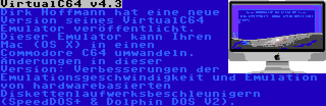 VirtualC64 v4.3 | Dirk Hoffmann hat eine neue Version seines VirtualC64 Emulator veröffentlicht. Dieser Emulator kann Ihren Mac (OS X) in einen Commodore C64 umwandeln. Änderungen in dieser Version: Verbesserungen der Emulationsgeschwindigkeit und Emulation von hardwarebasierten Diskettenlaufwerksbeschleunigern (SpeedDOS+ & Dolphin DOS V2).
