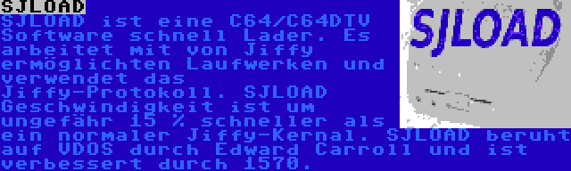 SJLOAD | SJLOAD ist eine C64/C64DTV Software schnell Lader. Es arbeitet mit von Jiffy ermöglichten Laufwerken und verwendet das Jiffy-Protokoll.
SJLOAD Geschwindigkeit ist um ungefähr 15 % schneller als ein normaler Jiffy-Kernal. SJLOAD beruht auf VDOS durch Edward Carroll und ist verbessert durch 1570.