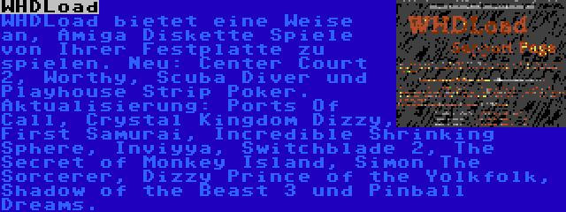 WHDLoad | WHDLoad bietet eine Weise an, Amiga Diskette Spiele von Ihrer Festplatte zu spielen. Neu: Center Court 2, Worthy, Scuba Diver und Playhouse Strip Poker. Aktualisierung: Ports Of Call, Crystal Kingdom Dizzy, First Samurai, Incredible Shrinking Sphere, Inviyya, Switchblade 2, The Secret of Monkey Island, Simon The Sorcerer, Dizzy Prince of the Yolkfolk, Shadow of the Beast 3 und Pinball Dreams.