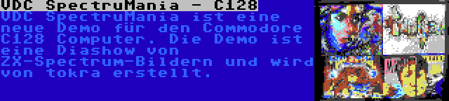 VDC SpectruMania - C128 | VDC SpectruMania ist eine neue Demo für den Commodore C128 Computer. Die Demo ist eine Diashow von ZX-Spectrum-Bildern und wird von tokra erstellt.