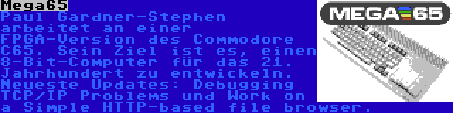 Mega65 | Paul Gardner-Stephen arbeitet an einer FPGA-Version des Commodore C65. Sein Ziel ist es, einen 8-Bit-Computer für das 21. Jahrhundert zu entwickeln. Neueste Updates: Debugging TCP/IP Problems und Work on a Simple HTTP-based file browser.