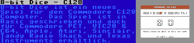 8-bit Dice - C128 | 8-bit Dice ist ein neues Spiel für den Commodore C128 Computer. Das Spiel ist in Basic geschrieben und auch für Commodore PET, VIC20 & C64, Apple, Atari, Sinclair, Tandy Radio Shack und Texas Instruments erhältlich.