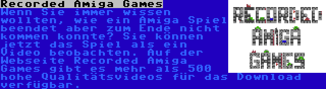 Recorded Amiga Games | Wenn Sie immer wissen wollten, wie ein Amiga Spiel beendet aber zum Ende nicht kommen konnte? Sie können jetzt das Spiel als ein Video beobachten. Auf der Webseite Recorded Amiga Games gibt es mehr als 500 hohe Qualitätsvideos für das Download verfügbar.