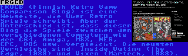 FRGCB | FRGCB (Finnish Retro Game Comparison Blog) ist eine Webseite, die über Retro Spiele schreibt. Aber der Unterschied ist, dass dieser Blog die Spiele zwischen den verschiedenen Computern wie der C64, Amiga, MSX, NES, CPC, DOS usw. vergleicht. Die neusten Vergleiche sind: Inside Outing (The Edge, 1988) und Vixen (Martech, 1988).