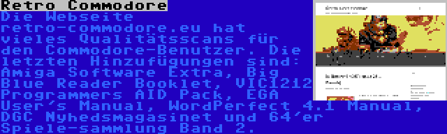 Retro Commodore | Die Webseite retro-commodore.eu hat vieles Qualitätsscans für den Commodore-Benutzer. Die letzten Hinzufügungen sind: Amiga Software Extra, Big Blue Reader Booklet, VIC1212 Programmers AID Pack, EGA User's Manual, WordPerfect 4.1 Manual, DGC Nyhedsmagasinet und 64'er Spiele-sammlung Band 2.