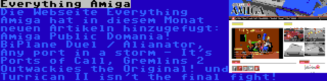 Everything Amiga | Die Webseite Everything Amiga hat in diesem Monat neuen Artikeln hinzugefugt: Amiga Public Domania! BiPlane Duel / Alianator, Any port in a storm - It's Ports of Call, Gremlins 2 Outwackies the Original! und Turrican II isn't the final fight!