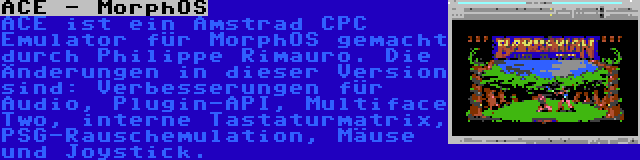 ACE - MorphOS | ACE ist ein Amstrad CPC Emulator für MorphOS gemacht durch Philippe Rimauro. Die Änderungen in dieser Version sind: Verbesserungen für Audio, Plugin-API, Multiface Two, interne Tastaturmatrix, PSG-Rauschemulation, Mäuse und Joystick.