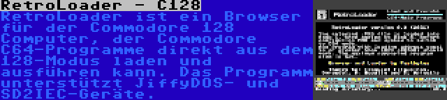RetroLoader - C128 | RetroLoader ist ein Browser für der Commodore 128 Computer, der Commodore C64-Programme direkt aus dem 128-Modus laden und ausführen kann. Das Programm unterstützt JiffyDOS- und SD2IEC-Geräte.