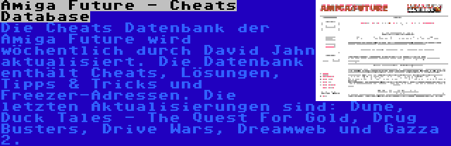 Amiga Future - Cheats Database | Die Cheats Datenbank der Amiga Future wird wöchentlich durch David Jahn aktualisiert. Die Datenbank enthält Cheats, Lösungen, Tipps & Tricks und Freezer-Adressen. Die letzten Aktualisierungen sind: Dune, Duck Tales - The Quest For Gold, Drug Busters, Drive Wars, Dreamweb und Gazza 2.