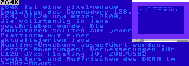 Z64K | Z64K ist eine pixelgenaue Emulation des Commodore 128, C64, VIC20 und Atari 2600, die vollständig in Java geschrieben wurde. Die Emulatoren sollten auf jeder Plattform mit einer aktualisierten Java Runtime-Umgebung ausgeführt werden. Letzte Änderungen: Verbesserungen für C128 d7xx Floating IO, Z80/6502 registers und Auffrischen des DRAM im 2-MHz-Modus.