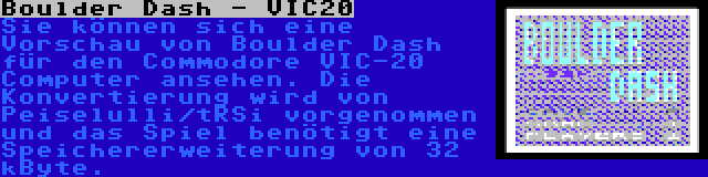 Boulder Dash - VIC20 | Sie können sich eine Vorschau von Boulder Dash für den Commodore VIC-20 Computer ansehen. Die Konvertierung wird von Peiselulli/tRSi vorgenommen und das Spiel benötigt eine Speichererweiterung von 32 kByte.