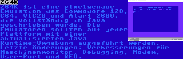 Z64K | Z64K ist eine pixelgenaue Emulation des Commodore 128, C64, VIC20 und Atari 2600, die vollständig in Java geschrieben wurde. Die Emulatoren sollten auf jeder Plattform mit einer aktualisierten Java Runtime-Umgebung ausgeführt werden. Letzte Änderungen: Verbesserungen für Maschinenmonitor, Debugging, Modem, User-Port und REU.
