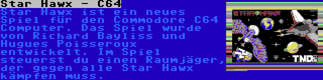 Star Hawx - C64 | Star Hawx ist ein neues Spiel für den Commodore C64 Computer. Das Spiel wurde von Richard Bayliss und Hugues Poisseroux entwickelt. Im Spiel steuerst du einen Raumjäger, der gegen alle Star Hawx kämpfen muss.