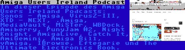 Amiga Users Ireland Podcast | In dieser Episode des Amiga Users Ireland Podcasts: Sonos - Amiga, VirusZ-III, XTD - NEXT, .Amiga, MediaVault, MiSTer, WBDock, Amiberry, PunyJam #2, Night Knight, AmigaLive, Catch It, AmiGemini, Amiga Bill, vAmiga, IBrowse, Eftegarie und The Ultimate Electronics Book.