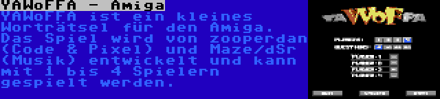 YAWoFFA - Amiga | YAWoFFA ist ein kleines Worträtsel für den Amiga. Das Spiel wird von zooperdan (Code & Pixel) und Maze/dSr (Musik) entwickelt und kann mit 1 bis 4 Spielern gespielt werden.
