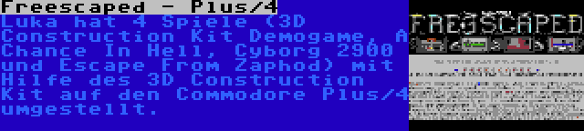 Freescaped - Plus/4 | Luka hat 4 Spiele (3D Construction Kit Demogame, A Chance In Hell, Cyborg 2900 und Escape From Zaphod) mit Hilfe des 3D Construction Kit auf den Commodore Plus/4 umgestellt.