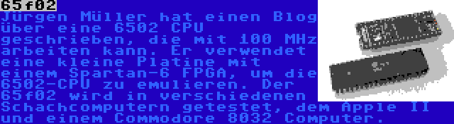 65f02 | Jürgen Müller hat einen Blog über eine 6502 CPU geschrieben, die mit 100 MHz arbeiten kann. Er verwendet eine kleine Platine mit einem Spartan-6 FPGA, um die 6502-CPU zu emulieren. Der 65f02 wird in verschiedenen Schachcomputern getestet, dem Apple II und einem Commodore 8032 Computer.
