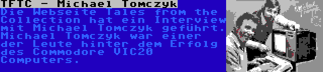 TFTC - Michael Tomczyk | Die Webseite Tales from the Collection hat ein Interview mit Michael Tomczyk geführt. Michael Tomczyk war einer der Leute hinter dem Erfolg des Commodore VIC20 Computers.