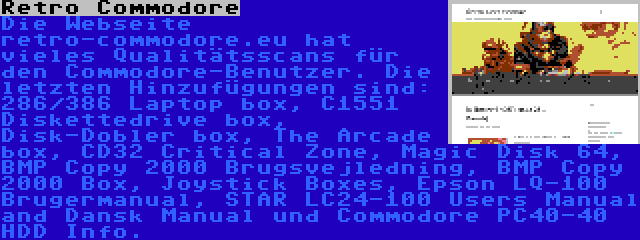 Retro Commodore | Die Webseite retro-commodore.eu hat vieles Qualitätsscans für den Commodore-Benutzer. Die letzten Hinzufügungen sind: 286/386 Laptop box, C1551 Diskettedrive box, Disk-Dobler box, The Arcade box, CD32 Critical Zone, Magic Disk 64, BMP Copy 2000 Brugsvejledning, BMP Copy 2000 Box, Joystick Boxes, Epson LQ-100 Brugermanual, STAR LC24-100 Users Manual and Dansk Manual und Commodore PC40-40 HDD Info.
