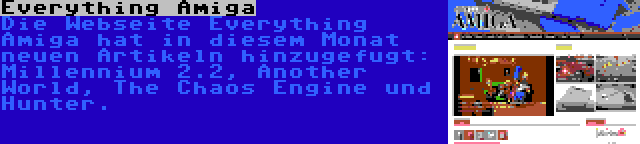 Everything Amiga | Die Webseite Everything Amiga hat in diesem Monat neuen Artikeln hinzugefugt: Millennium 2.2, Another World, The Chaos Engine und Hunter.