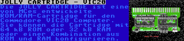 JOLLY CARTRIDGE - VIC20 | Die JOLLY CARTRIDGE ist eine von MCes entwickelte ROM/RAM-Cartridge für den Commodore VIC20 Computer. Sie können die Cartridge mit 64 kB ROM oder 32 kB RAM oder einer Kombination aus ROM und RAM konfigurieren.