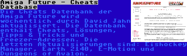 Amiga Future - Cheats Database | Die Cheats Datenbank der Amiga Future wird wöchentlich durch David Jahn aktualisiert. Die Datenbank enthält Cheats, Lösungen, Tipps & Tricks und Freezer-Adressen. Die letzten Aktualisierungen sind: Eishockey Manager, Earth 2140, E-Motion und Dungeons of Avalon.