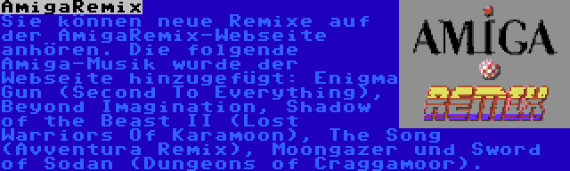AmigaRemix | Sie können neue Remixe auf der AmigaRemix-Webseite anhören. Die folgende Amiga-Musik wurde der Webseite hinzugefügt: Enigma Gun (Second To Everything), Beyond Imagination, Shadow of the Beast II (Lost Warriors Of Karamoon), The Song (Avventura Remix), Moongazer und Sword of Sodan (Dungeons of Craggamoor).