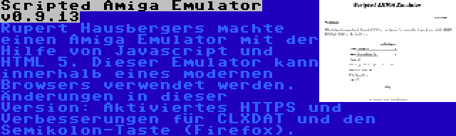 Scripted Amiga Emulator v0.9.13 | Rupert Hausbergers machte einen Amiga Emulator mit der Hilfe von Javascript und HTML 5. Dieser Emulator kann innerhalb eines modernen Browsers verwendet werden. Änderungen in dieser Version: Aktiviertes HTTPS und Verbesserungen für CLXDAT und den Semikolon-Taste (Firefox).