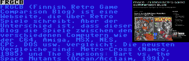 FRGCB | FRGCB (Finnish Retro Game Comparison Blog) ist eine Webseite, die über Retro Spiele schreibt. Aber der Unterschied ist, dass dieser Blog die Spiele zwischen den verschiedenen Computern wie der C64, Amiga, MSX, NES, CPC, DOS usw. vergleicht. Die neusten Vergleiche sind: Metro-Cross (Namco, 1985) und The Simpsons: Bart vs. the Space Mutants (Ocean/Acclaim, 1991).