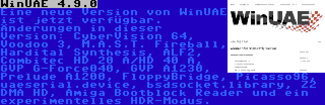 WinUAE 4.9.0 | Eine neue Version von WinUAE ist jetzt verfügbar. Änderungen in dieser Version: CyberVision 64, Voodoo 3, M.A.S.T. Fireball, Hardital Synthesis, ALF2, Combitec HD 20 A/HD 40 A, GVP G-Force040, GVP A1230, Prelude A1200, FloppyBridge, Picasso96, uaeserial.device, bsdsocket.library, Z2 DMA HD, Amiga Bootblock Reader und ein experimentelles HDR-Modus.
