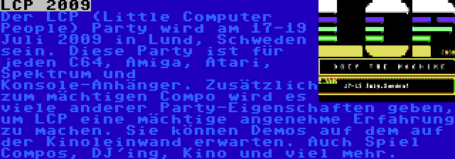 LCP 2009 | Der LCP (Little Computer People) Party wird am 17-19 Juli 2009 in Lund, Schweden sein. Diese Party ist für jeden C64, Amiga, Atari, Spektrum und Konsole-Anhänger. Zusätzlich zum mächtigen Compo wird es viele anderer Party-Eigenschaften geben, um LCP eine mächtige angenehme Erfahrung zu machen. Sie können Demos auf dem auf der Kinoleinwand erwarten. Auch Spiel Compos, DJ'ing, Kino und viel mehr.