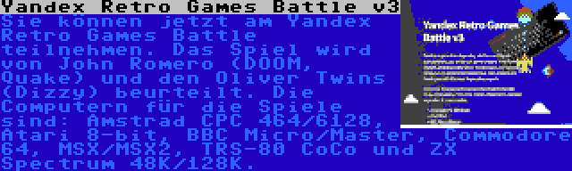 Yandex Retro Games Battle v3 | Sie können jetzt am Yandex Retro Games Battle teilnehmen. Das Spiel wird von John Romero (DOOM, Quake) und den Oliver Twins (Dizzy) beurteilt. Die Computern für die Spiele sind: Amstrad CPC 464/6128, Atari 8-bit, BBC Micro/Master, Commodore 64, MSX/MSX2, TRS-80 CoCo und ZX Spectrum 48K/128K.