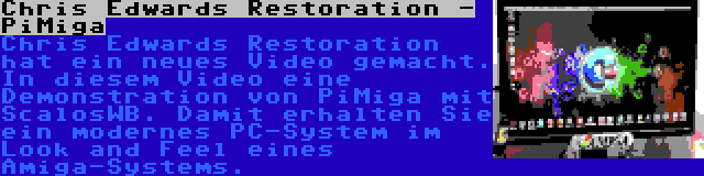 Chris Edwards Restoration - PiMiga | Chris Edwards Restoration hat ein neues Video gemacht. In diesem Video eine Demonstration von PiMiga mit ScalosWB. Damit erhalten Sie ein modernes PC-System im Look and Feel eines Amiga-Systems.