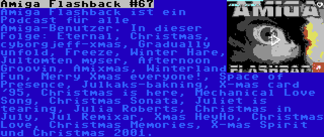 Amiga Flashback #67 | Amiga Flashback ist ein Podcast für alle Amiga-Benutzer. In dieser Folge: Eternal, Christmas, cyborgjeff-xmas, Gradually unfold, Freeze, Winter Hare, Jultomten myser, Afternoon Groovin, Amixmas, Winterland Fun, Merry Xmas everyone!, Space of Presence, Julkaks-bakning, X-mas card '95, Christmas is here, Mechanical Love Song, Christmas Sonata, Juliet is tearing, Julia Roberts, Christmas in July, Jul Remixar, Xmas HeyHo, Christmas Love, Christmas Memories, X-mas Spirit und Christmas 2001.