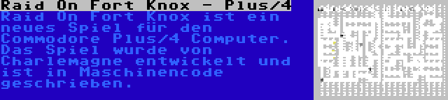 Raid On Fort Knox - Plus/4 | Raid On Fort Knox ist ein neues Spiel für den Commodore Plus/4 Computer. Das Spiel wurde von Charlemagne entwickelt und ist in Maschinencode geschrieben.