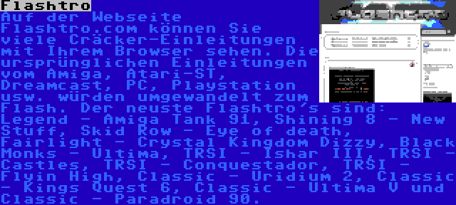 Flashtro | Auf der Webseite Flashtro.com können Sie viele Cräcker-Einleitungen mit Ihrem Browser sehen. Die ursprünglichen Einleitungen vom Amiga, Atari-ST, Dreamcast, PC, Playstation usw. würden umgewandelt zum Flash. Der neuste Flashtro's sind: Legend - Amiga Tank 91, Shining 8 - New Stuff, Skid Row - Eye of death, Fairlight - Crystal Kingdom Dizzy, Black Monks - Ultima, TRSI - Ishar III, TRSI - Castles, TRSI - Conquestador, TRSI - Flyin High, Classic - Uridium 2, Classic - Kings Quest 6, Classic - Ultima V und Classic - Paradroid 90.