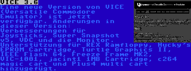 VICE 3.6 | Eine neue Version von VICE (Versatile Commodore Emulator) ist jetzt verfügbar. Änderungen in dieser Version: Verbesserungen für Joysticks, Super Snapshot v5, VDC und die Monitor. Unterstützung für REX Ramfloppy, Hucky's EPROM Cartridge, Turtle Graphics II, IEEE Flash 64, Freeze Frame MK2, VIC-1001, jacint1 1MB Cartridge, c264 magic cart und Plus4 multi cart hinzugefügt.
