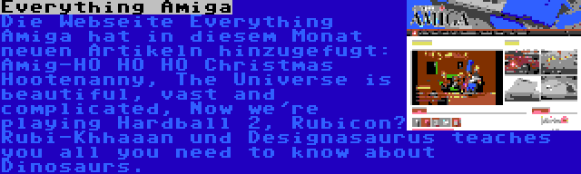 Everything Amiga | Die Webseite Everything Amiga hat in diesem Monat neuen Artikeln hinzugefugt: Amig-HO HO HO Christmas Hootenanny, The Universe is beautiful, vast and complicated, Now we're playing Hardball 2, Rubicon? Rubi-Khhaaan und Designasaurus teaches you all you need to know about Dinosaurs.