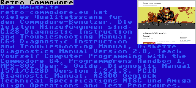 Retro Commodore | Die Webseite retro-commodore.eu hat vieles Qualitätsscans für den Commodore-Benutzer. Die letzten Hinzufügungen sind: C128 Diagnostic Instruction and Troubleshooting Manual, C64 Diagnostic Instruction and Troubleshooting Manual, Diskette Diagnostics Manual Version 2.0, Teach Yourself Computer Programming with the Commodore 64, Programmørens Håndbog 1, MPS-802 User's Guide, Diagnostic Manual 1571/C128D Version 1.2/1.3, PC10 Diagnostic Manual, A2300 Genlock Technical Specifications NTSC und Amiga Align Operations and Test Procedures.
